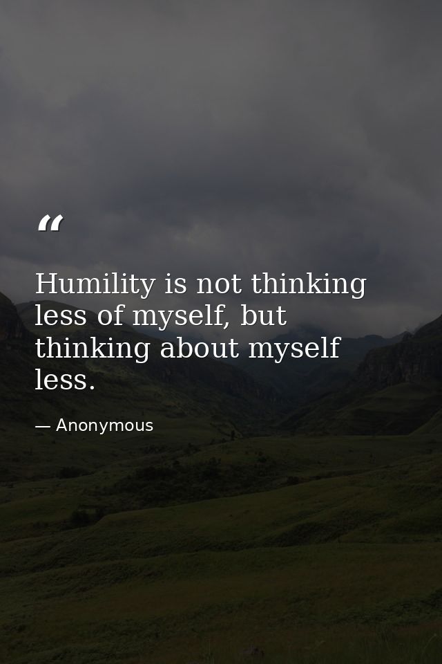 Humility is not thinking less of myself, but thinking about myself less. — Anonymous