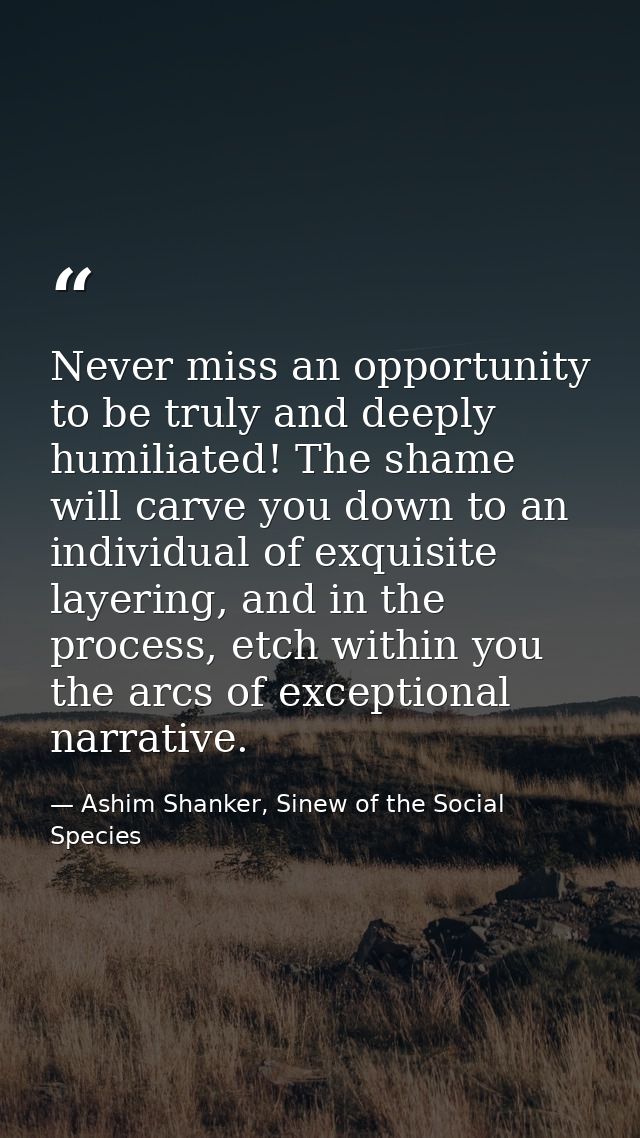 Never miss an opportunity to be truly and deeply humiliated! The shame will carve you down to an individual of exquisite — Ashim Shanker, Sinew of the Social Species
