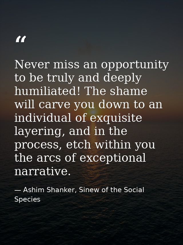 Never miss an opportunity to be truly and deeply humiliated! The shame will carve you down to an individual of exquisite — Ashim Shanker, Sinew of the Social Species