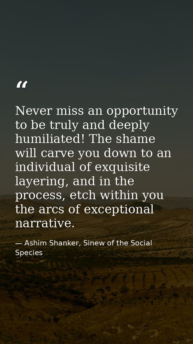 Never miss an opportunity to be truly and deeply humiliated! The shame will carve you down to an individual of exquisite — Ashim Shanker, Sinew of the Social Species