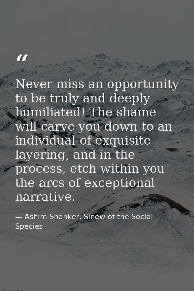 Never miss an opportunity to be truly and deeply humiliated! The shame will carve you down to an individual of exquisite — Ashim Shanker, Sinew of the Social Species