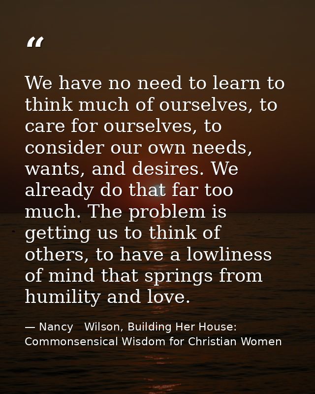 We have no need to learn to think much of ourselves, to care for ourselves, to consider our own needs, wants, and desire — Nancy   Wilson, Building Her House: Commonsensical Wisdom for Christian Women