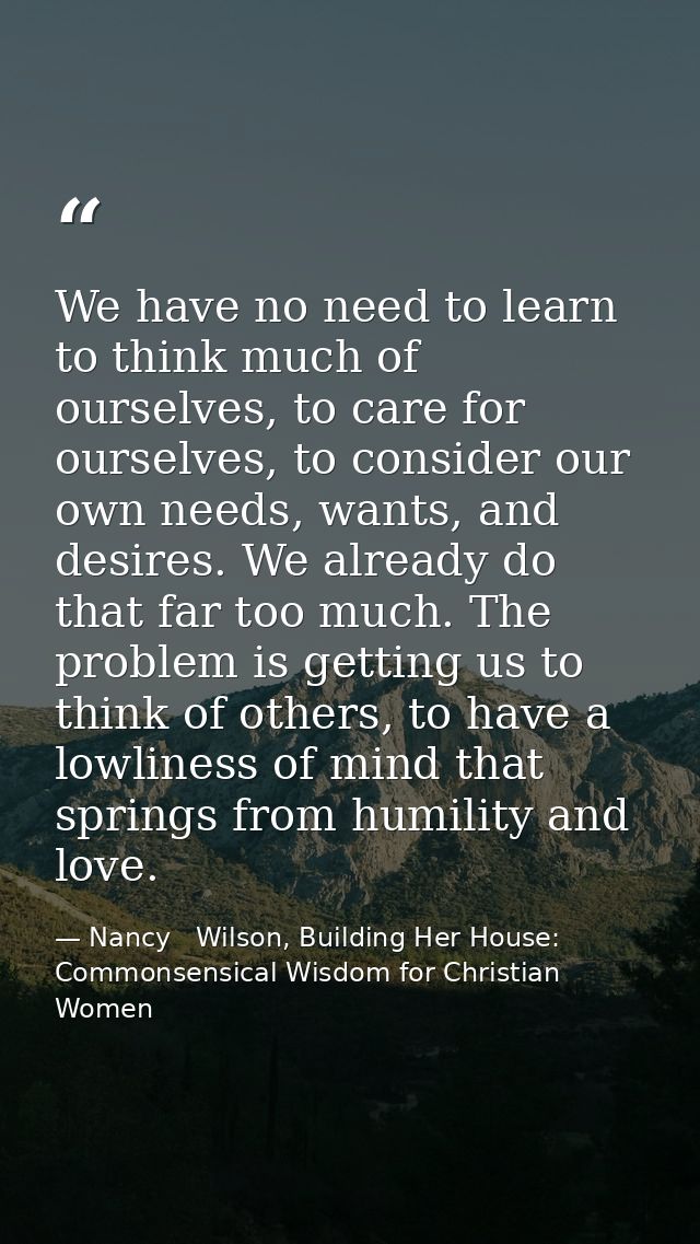 We have no need to learn to think much of ourselves, to care for ourselves, to consider our own needs, wants, and desire — Nancy   Wilson, Building Her House: Commonsensical Wisdom for Christian Women