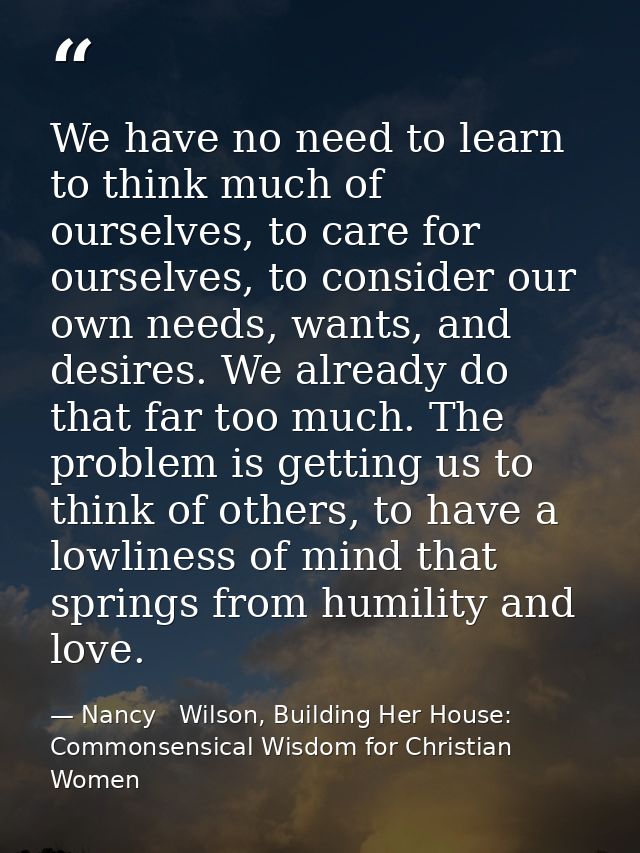 We have no need to learn to think much of ourselves, to care for ourselves, to consider our own needs, wants, and desire — Nancy   Wilson, Building Her House: Commonsensical Wisdom for Christian Women