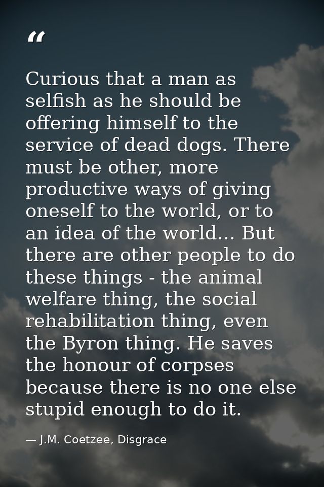 Curious that a man as selfish as he should be offering himself to the service of dead dogs. There must be other, more pr — J.M. Coetzee, Disgrace