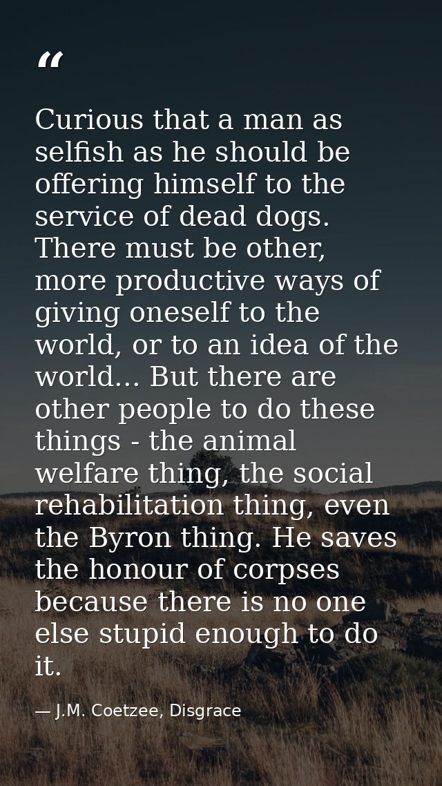 Curious that a man as selfish as he should be offering himself to the service of dead dogs. There must be other, more pr — J.M. Coetzee, Disgrace