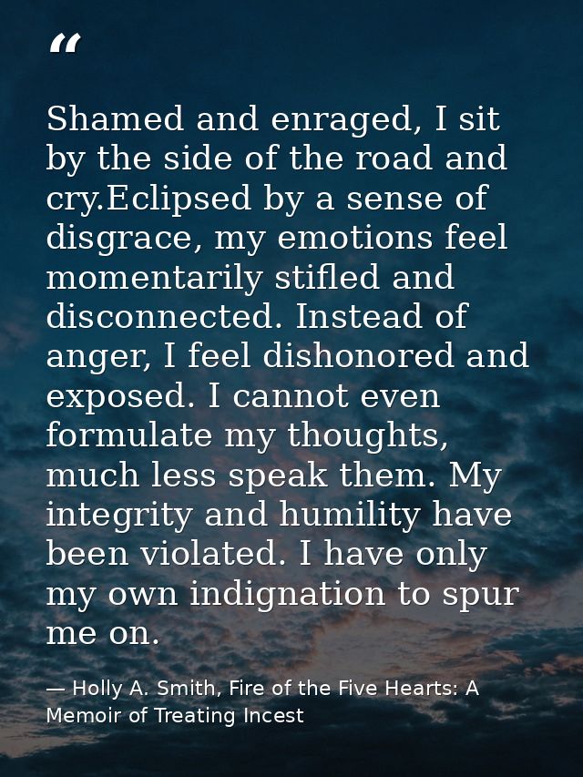 Shamed and enraged, I sit by the side of the road and cry.Eclipsed by a sense of disgrace, my emotions feel momentarily  — Holly A. Smith, Fire of the Five Hearts: A Memoir of Treating Incest