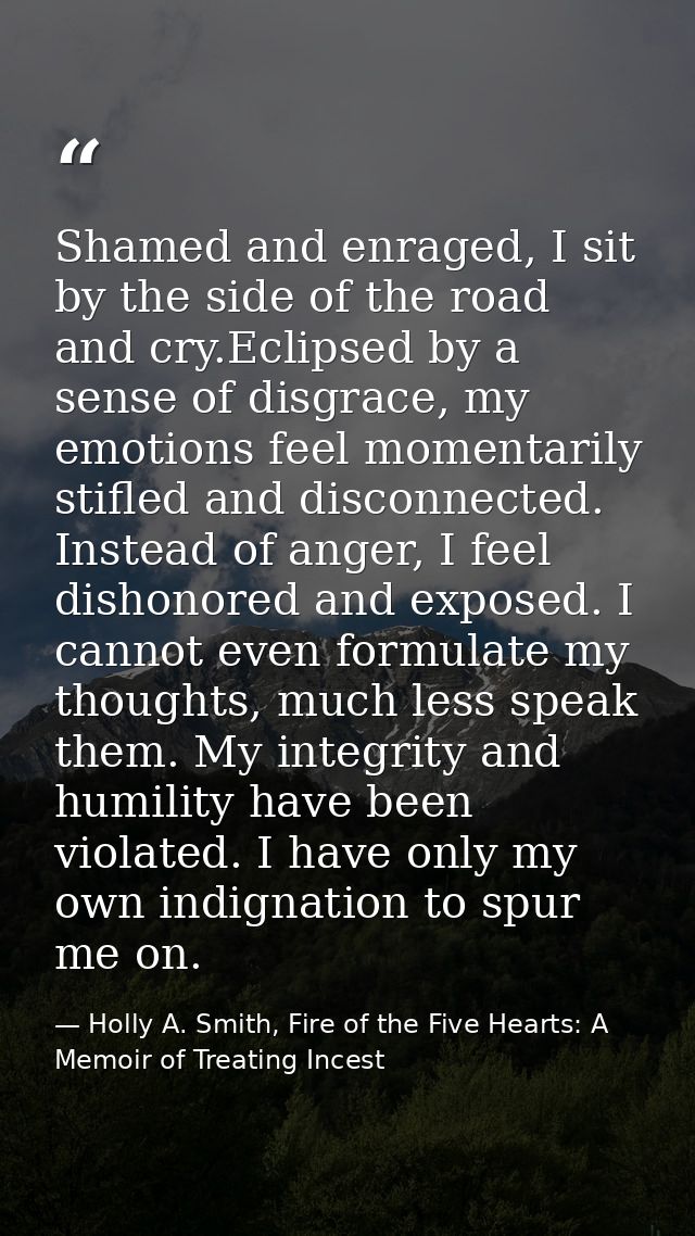 Shamed and enraged, I sit by the side of the road and cry.Eclipsed by a sense of disgrace, my emotions feel momentarily  — Holly A. Smith, Fire of the Five Hearts: A Memoir of Treating Incest