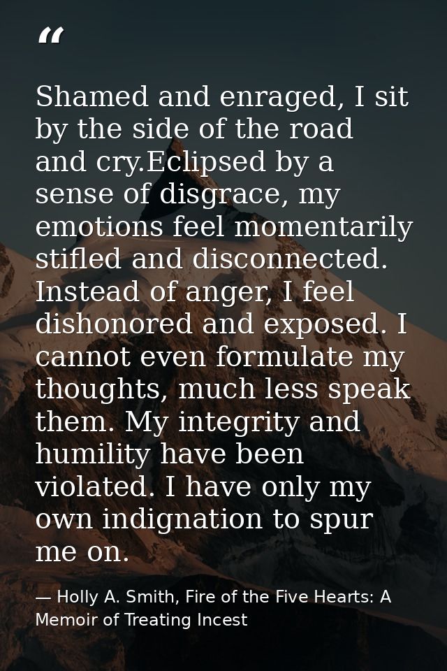 Shamed and enraged, I sit by the side of the road and cry.Eclipsed by a sense of disgrace, my emotions feel momentarily  — Holly A. Smith, Fire of the Five Hearts: A Memoir of Treating Incest