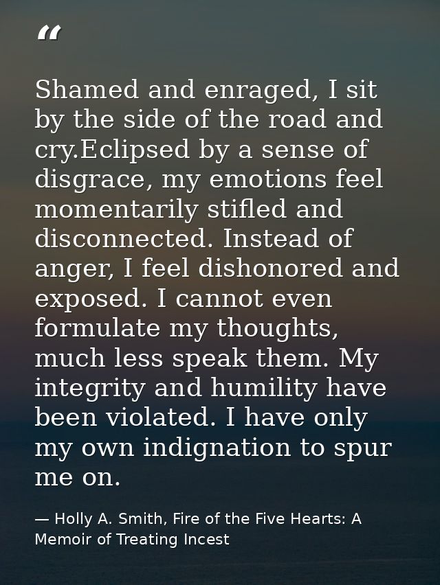 Shamed and enraged, I sit by the side of the road and cry.Eclipsed by a sense of disgrace, my emotions feel momentarily  — Holly A. Smith, Fire of the Five Hearts: A Memoir of Treating Incest