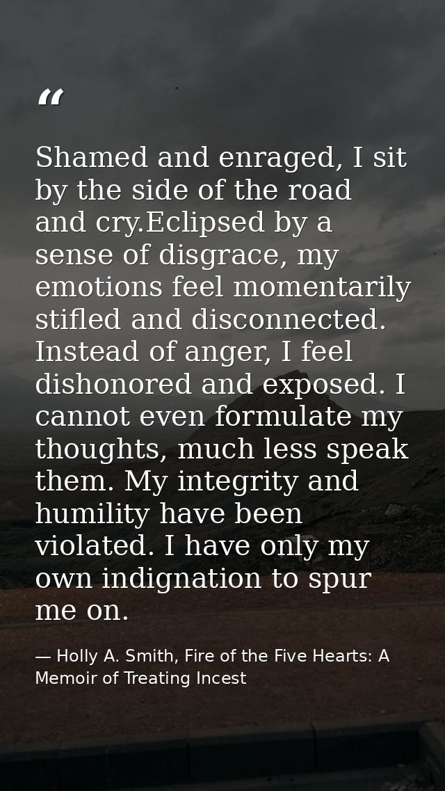 Shamed and enraged, I sit by the side of the road and cry.Eclipsed by a sense of disgrace, my emotions feel momentarily  — Holly A. Smith, Fire of the Five Hearts: A Memoir of Treating Incest