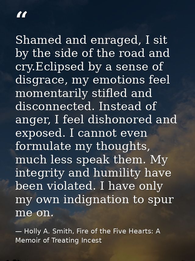 Shamed and enraged, I sit by the side of the road and cry.Eclipsed by a sense of disgrace, my emotions feel momentarily  — Holly A. Smith, Fire of the Five Hearts: A Memoir of Treating Incest