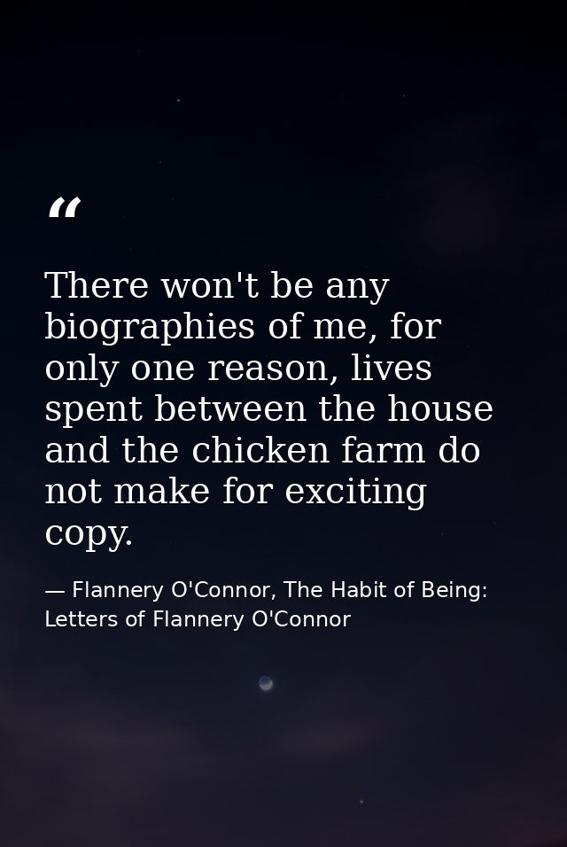 There won't be any biographies of me, for only one reason, lives spent between the house and the chicken farm do not mak — Flannery O'Connor, The Habit of Being: Letters of Flannery O'Connor