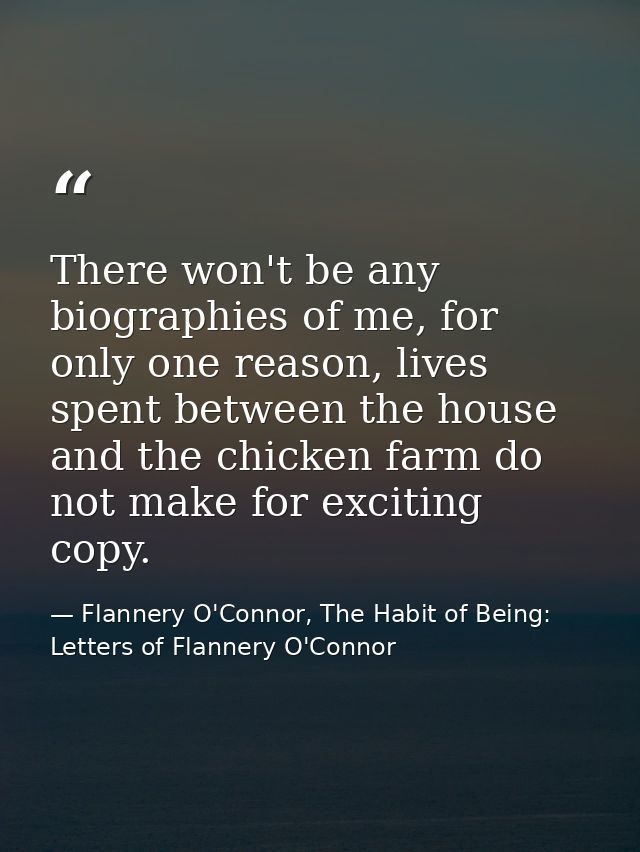 There won't be any biographies of me, for only one reason, lives spent between the house and the chicken farm do not mak — Flannery O'Connor, The Habit of Being: Letters of Flannery O'Connor