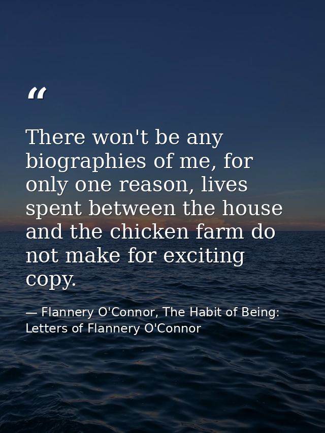There won't be any biographies of me, for only one reason, lives spent between the house and the chicken farm do not mak — Flannery O'Connor, The Habit of Being: Letters of Flannery O'Connor