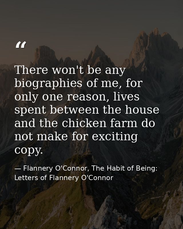 There won't be any biographies of me, for only one reason, lives spent between the house and the chicken farm do not mak — Flannery O'Connor, The Habit of Being: Letters of Flannery O'Connor