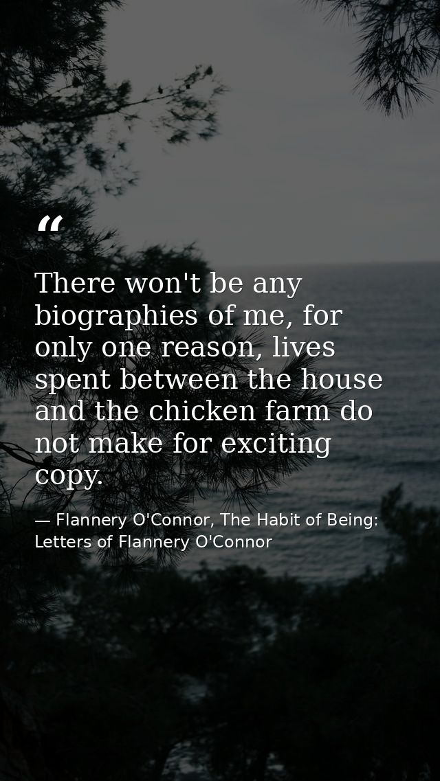 There won't be any biographies of me, for only one reason, lives spent between the house and the chicken farm do not mak — Flannery O'Connor, The Habit of Being: Letters of Flannery O'Connor