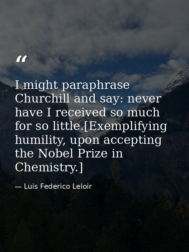 I might paraphrase Churchill and say: never have I received so much for so little.[Exemplifying humility, upon accepting — Luis Federico Leloir