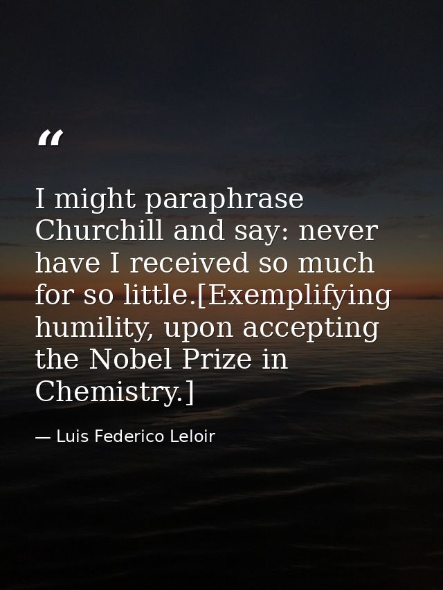I might paraphrase Churchill and say: never have I received so much for so little.[Exemplifying humility, upon accepting — Luis Federico Leloir