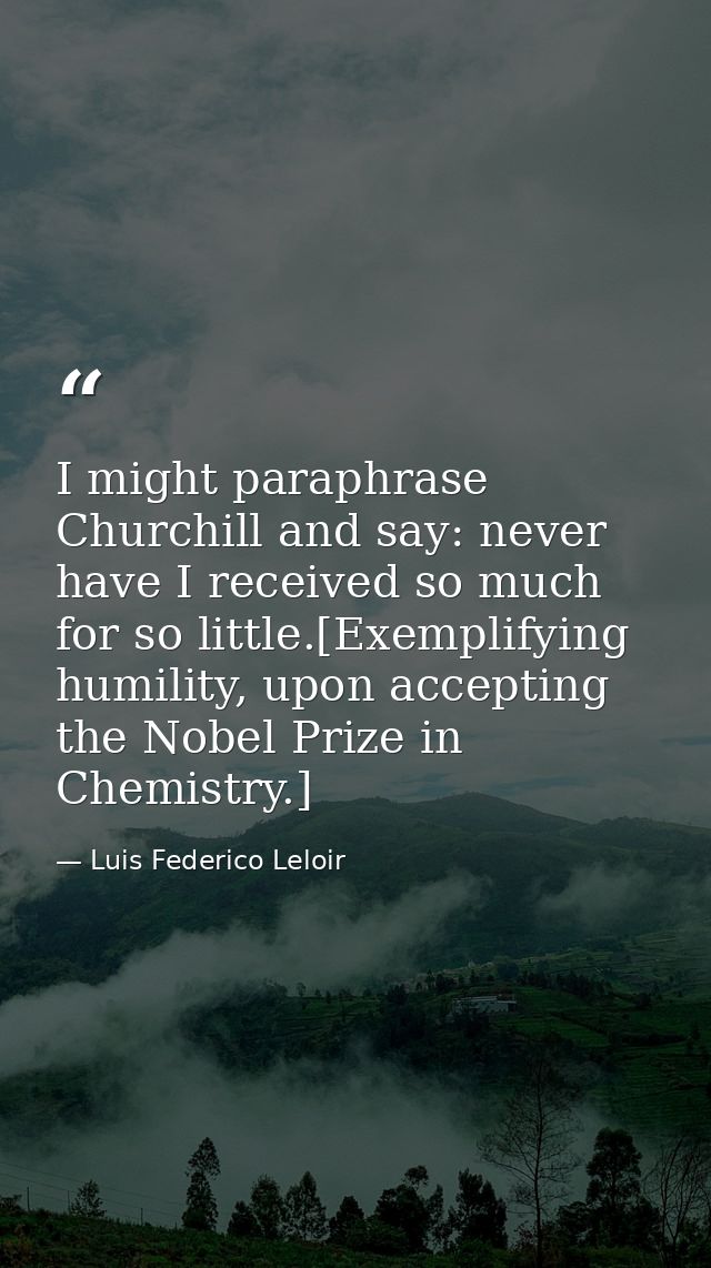 I might paraphrase Churchill and say: never have I received so much for so little.[Exemplifying humility, upon accepting — Luis Federico Leloir