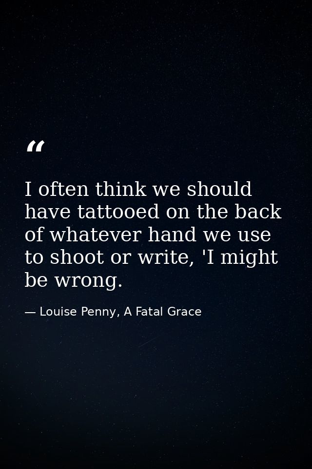 I often think we should have tattooed on the back of whatever hand we use to shoot or write, 'I might be wrong. — Louise Penny, A Fatal Grace