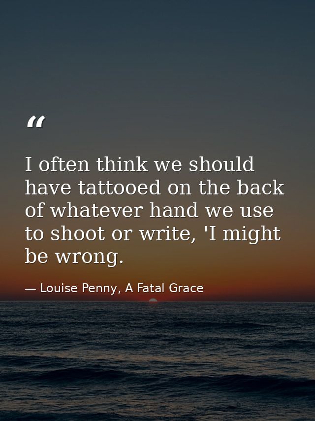 I often think we should have tattooed on the back of whatever hand we use to shoot or write, 'I might be wrong. — Louise Penny, A Fatal Grace