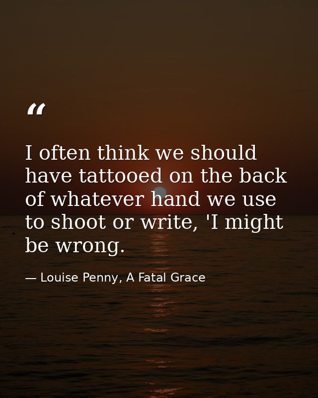 I often think we should have tattooed on the back of whatever hand we use to shoot or write, 'I might be wrong. — Louise Penny, A Fatal Grace