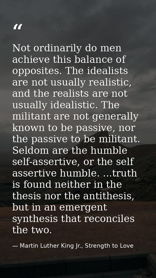 Not ordinarily do men achieve this balance of opposites. The idealists are not usually realistic, and the realists are n — Martin Luther King Jr., Strength to Love