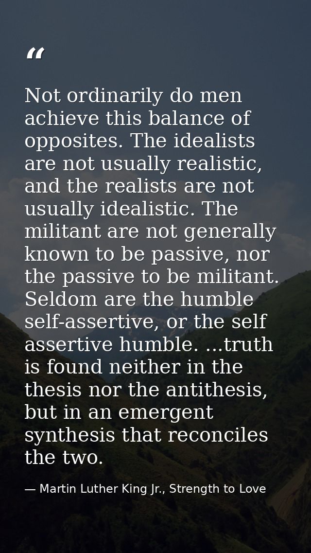 Not ordinarily do men achieve this balance of opposites. The idealists are not usually realistic, and the realists are n — Martin Luther King Jr., Strength to Love