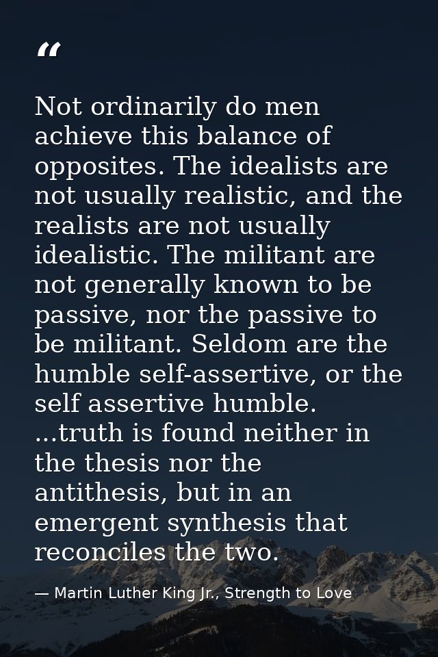 Not ordinarily do men achieve this balance of opposites. The idealists are not usually realistic, and the realists are n — Martin Luther King Jr., Strength to Love