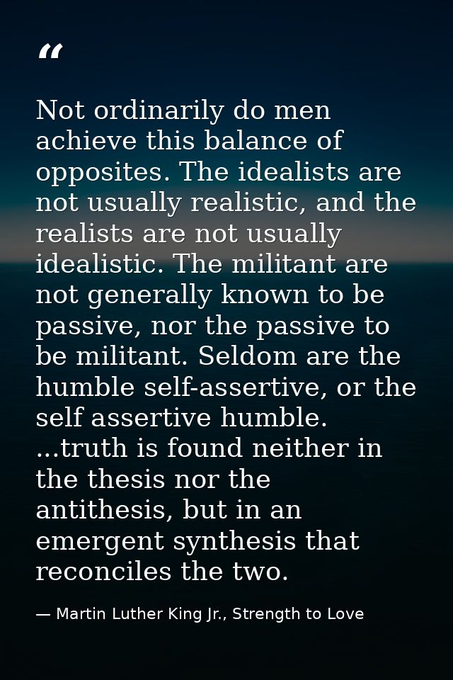 Not ordinarily do men achieve this balance of opposites. The idealists are not usually realistic, and the realists are n — Martin Luther King Jr., Strength to Love