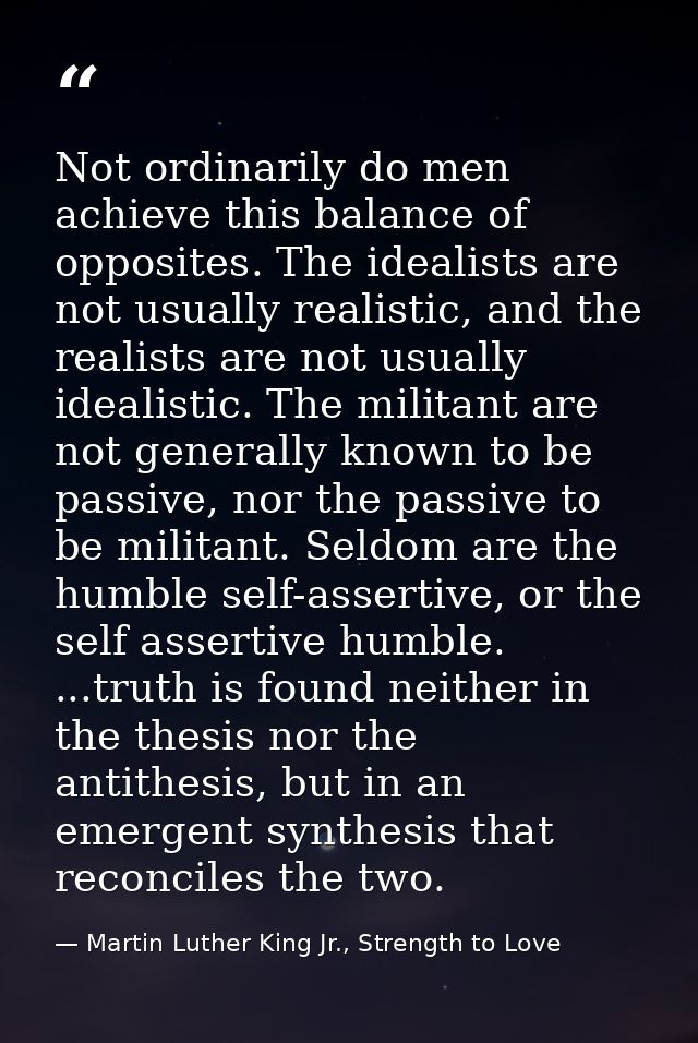 Not ordinarily do men achieve this balance of opposites. The idealists are not usually realistic, and the realists are n — Martin Luther King Jr., Strength to Love