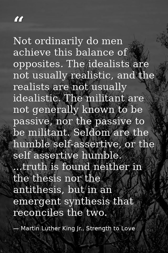 Not ordinarily do men achieve this balance of opposites. The idealists are not usually realistic, and the realists are n — Martin Luther King Jr., Strength to Love