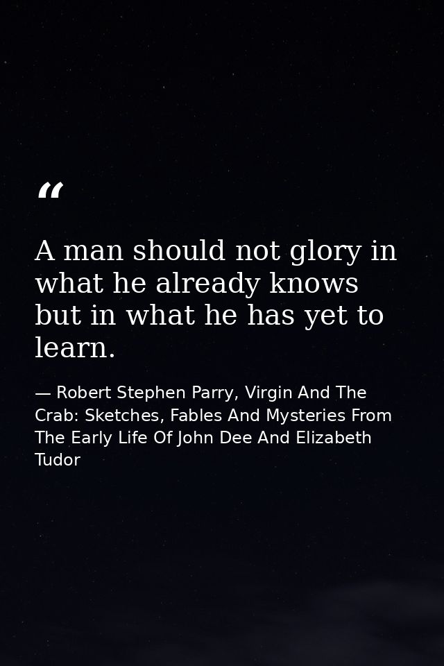 A man should not glory in what he already knows but in what he has yet to learn. — Robert Stephen Parry, Virgin And The Crab: Sketches, Fables And Mysteries From The Early Life Of John Dee And Elizabeth Tudor