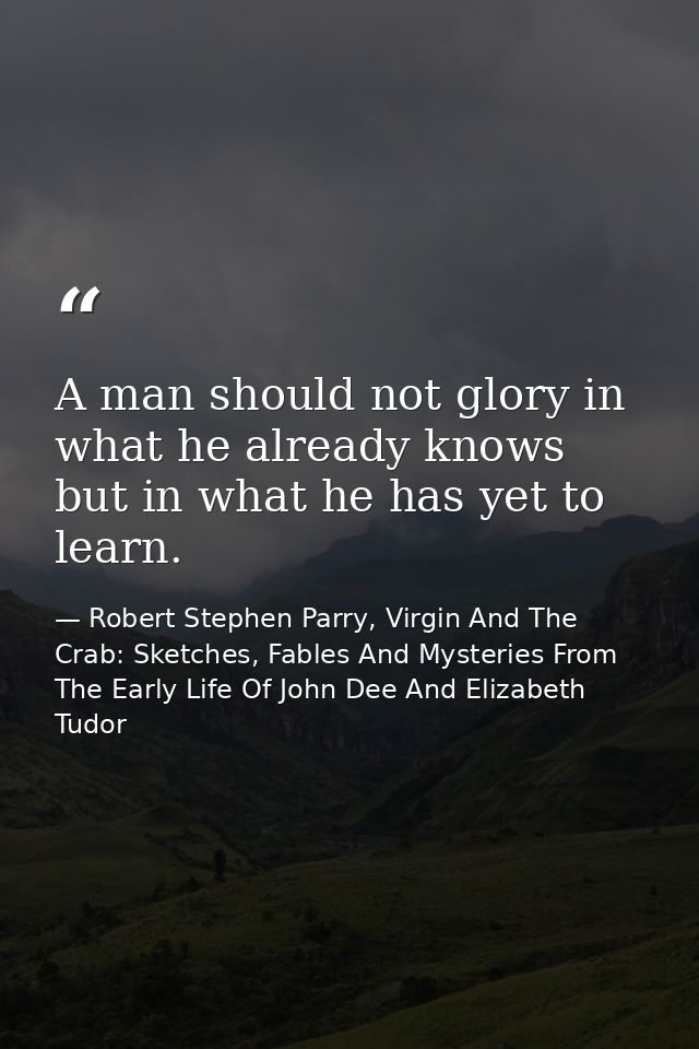 A man should not glory in what he already knows but in what he has yet to learn. — Robert Stephen Parry, Virgin And The Crab: Sketches, Fables And Mysteries From The Early Life Of John Dee And Elizabeth Tudor