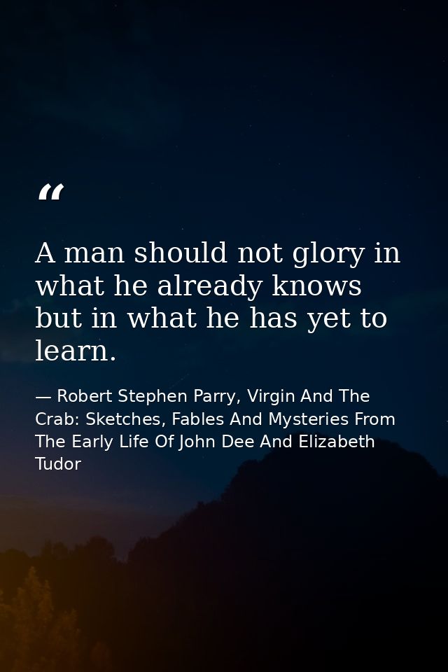 A man should not glory in what he already knows but in what he has yet to learn. — Robert Stephen Parry, Virgin And The Crab: Sketches, Fables And Mysteries From The Early Life Of John Dee And Elizabeth Tudor