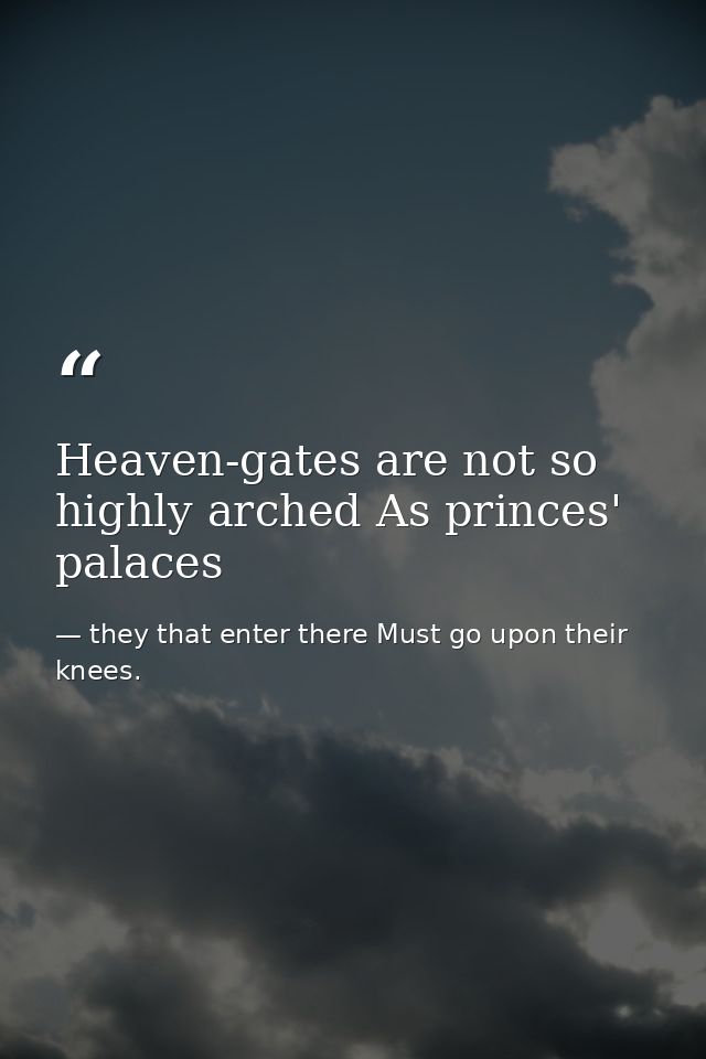 Heaven-gates are not so highly arched As princes' palaces — they that enter there Must go upon their knees.