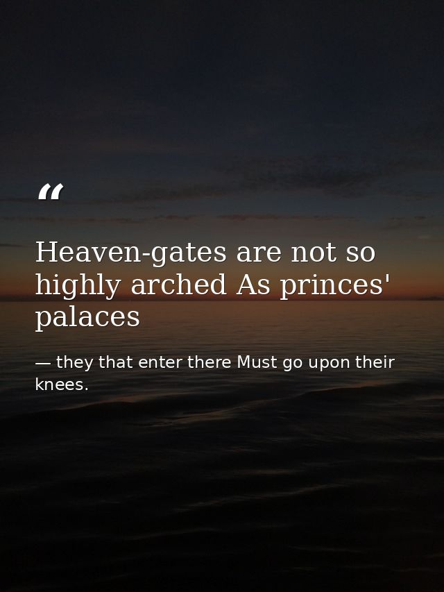 Heaven-gates are not so highly arched As princes' palaces — they that enter there Must go upon their knees.