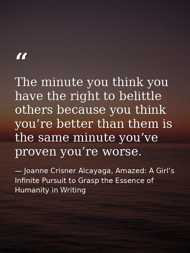 The minute you think you have the right to belittle others because you think you’re better than them is the same minute  — Joanne Crisner Alcayaga, Amazed: A Girl’s Infinite Pursuit to Grasp the Essence of Humanity in Writing