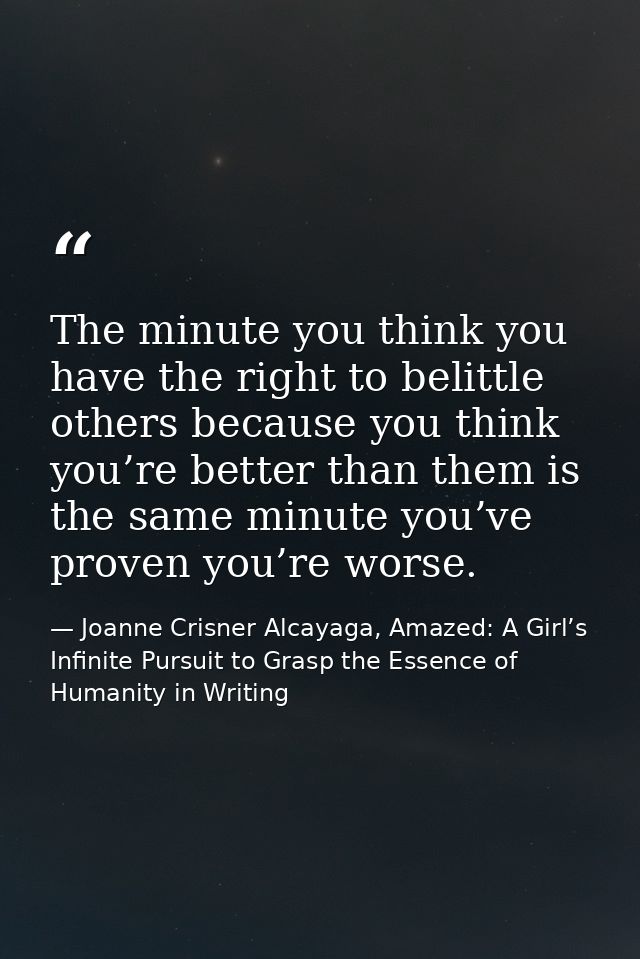 The minute you think you have the right to belittle others because you think you’re better than them is the same minute  — Joanne Crisner Alcayaga, Amazed: A Girl’s Infinite Pursuit to Grasp the Essence of Humanity in Writing