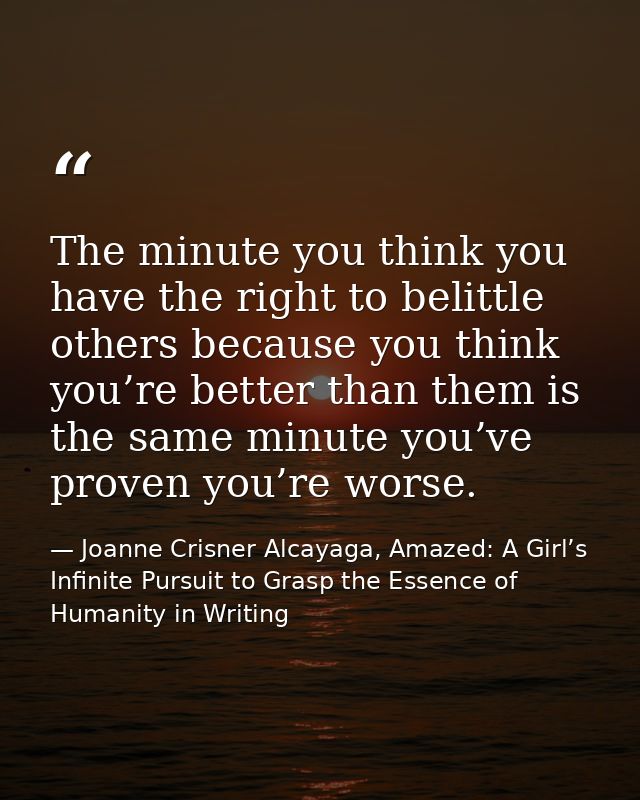 The minute you think you have the right to belittle others because you think you’re better than them is the same minute  — Joanne Crisner Alcayaga, Amazed: A Girl’s Infinite Pursuit to Grasp the Essence of Humanity in Writing