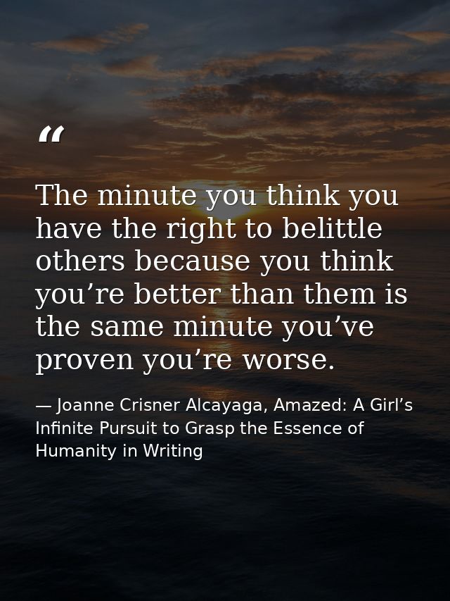 The minute you think you have the right to belittle others because you think you’re better than them is the same minute  — Joanne Crisner Alcayaga, Amazed: A Girl’s Infinite Pursuit to Grasp the Essence of Humanity in Writing