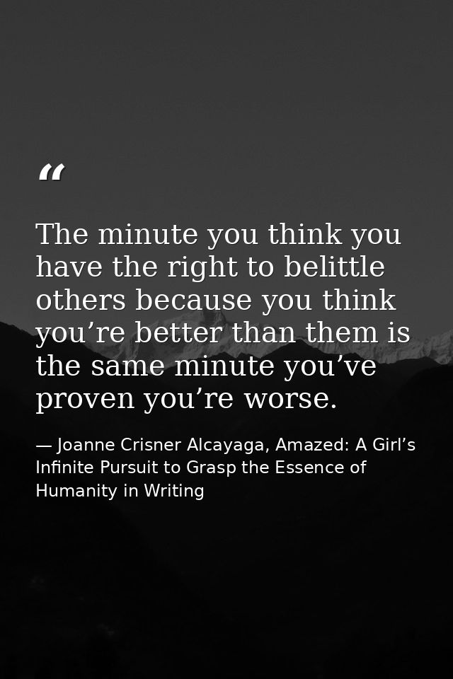 The minute you think you have the right to belittle others because you think you’re better than them is the same minute  — Joanne Crisner Alcayaga, Amazed: A Girl’s Infinite Pursuit to Grasp the Essence of Humanity in Writing