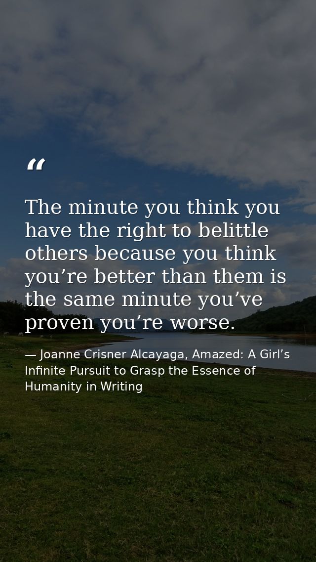 The minute you think you have the right to belittle others because you think you’re better than them is the same minute  — Joanne Crisner Alcayaga, Amazed: A Girl’s Infinite Pursuit to Grasp the Essence of Humanity in Writing