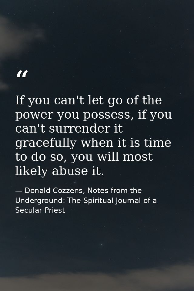 If you can't let go of the power you possess, if you can't surrender it gracefully when it is time to do so, you will mo — Donald Cozzens, Notes from the Underground: The Spiritual Journal of a Secular Priest