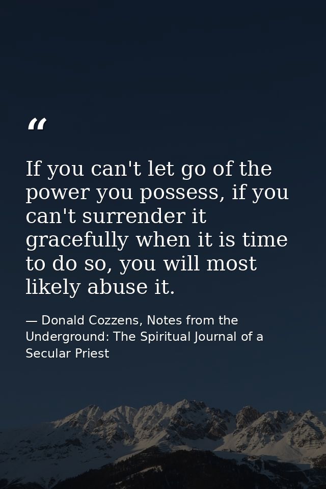 If you can't let go of the power you possess, if you can't surrender it gracefully when it is time to do so, you will mo — Donald Cozzens, Notes from the Underground: The Spiritual Journal of a Secular Priest