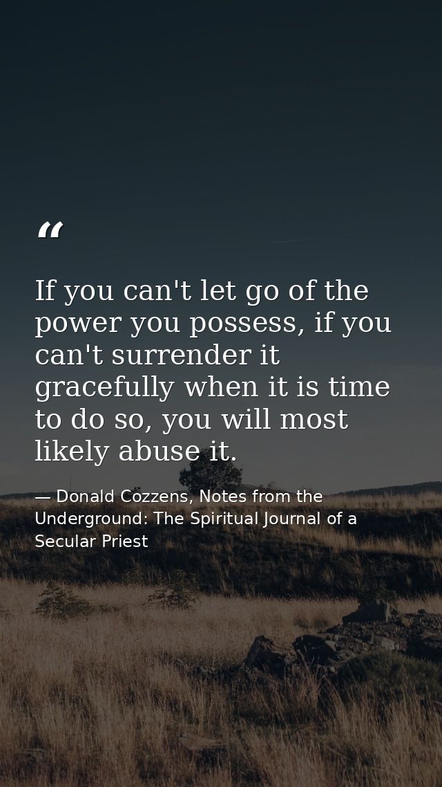 If you can't let go of the power you possess, if you can't surrender it gracefully when it is time to do so, you will mo — Donald Cozzens, Notes from the Underground: The Spiritual Journal of a Secular Priest