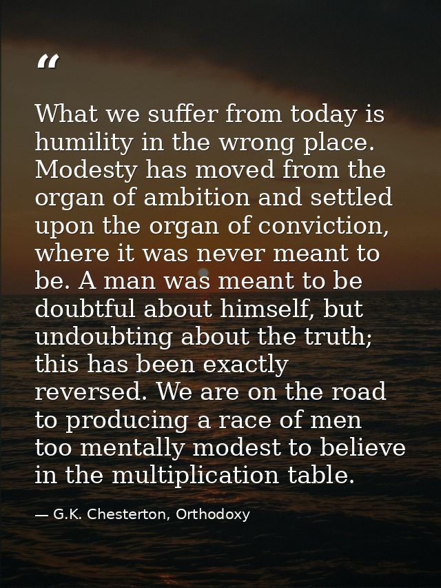 What we suffer from today is humility in the wrong place. Modesty has moved from the organ of ambition and settled upon  — G.K. Chesterton, Orthodoxy