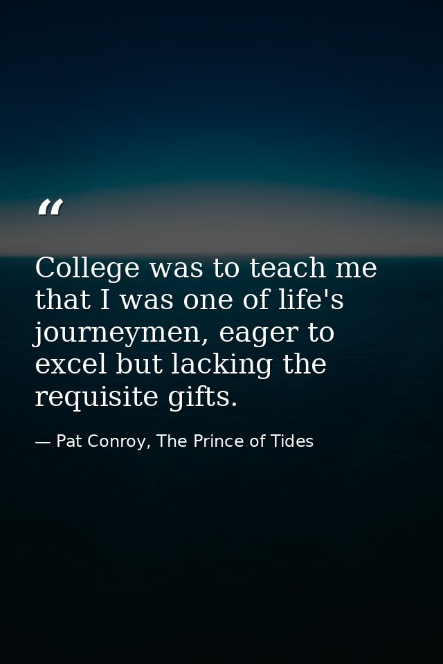 College was to teach me that I was one of life's journeymen, eager to excel but lacking the requisite gifts. — Pat Conroy, The Prince of Tides