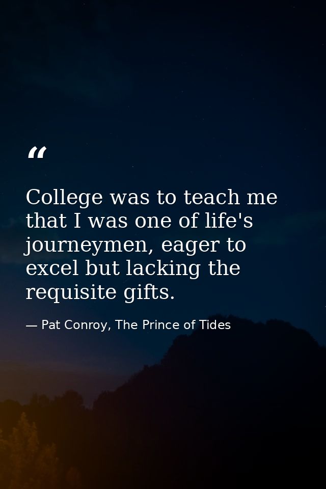 College was to teach me that I was one of life's journeymen, eager to excel but lacking the requisite gifts. — Pat Conroy, The Prince of Tides